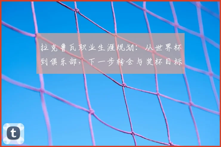 拉克鲁瓦职业生涯规划:从世界杯到俱乐部,下一步转会与奖杯目标解析