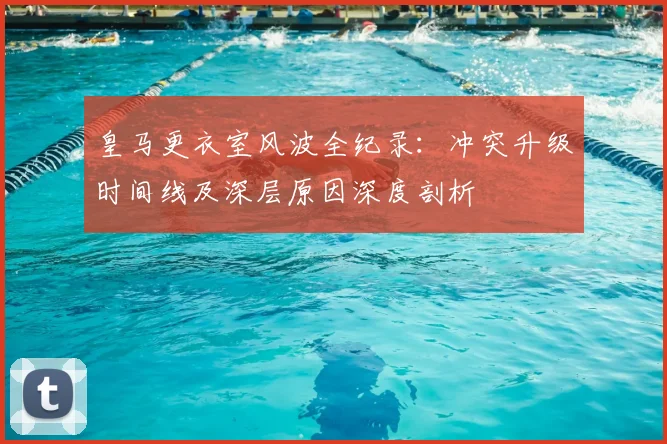 皇马更衣室风波全纪录:冲突升级时间线及深层原因深度剖析