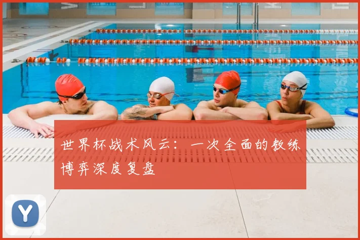 世界杯战术风云：一次全面的教练博弈深度复盘