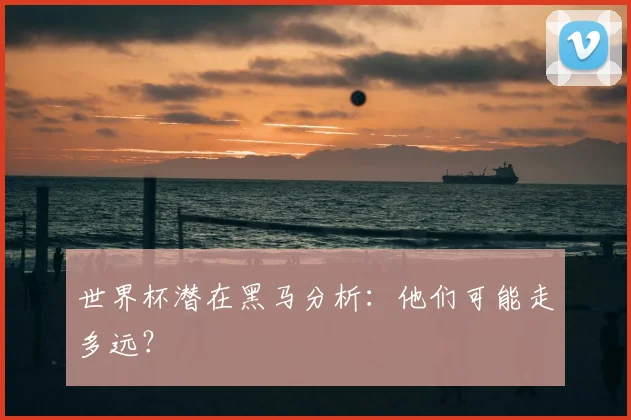 世界杯潜在黑马分析:他们可能走多远?
