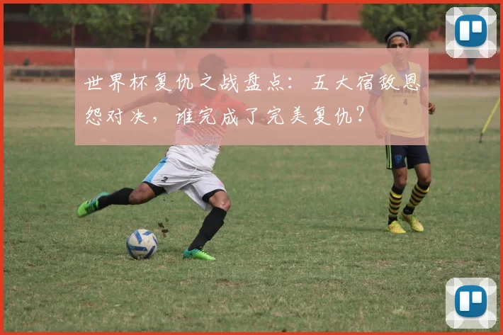 世界杯复仇之战盘点：五大宿敌恩怨对决，谁完成了完美复仇？
