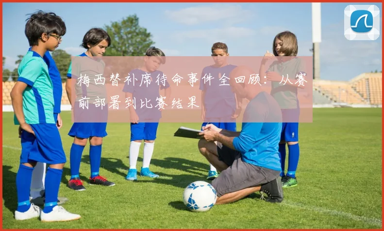 梅西替补席待命事件全回顾：从赛前部署到比赛结果
