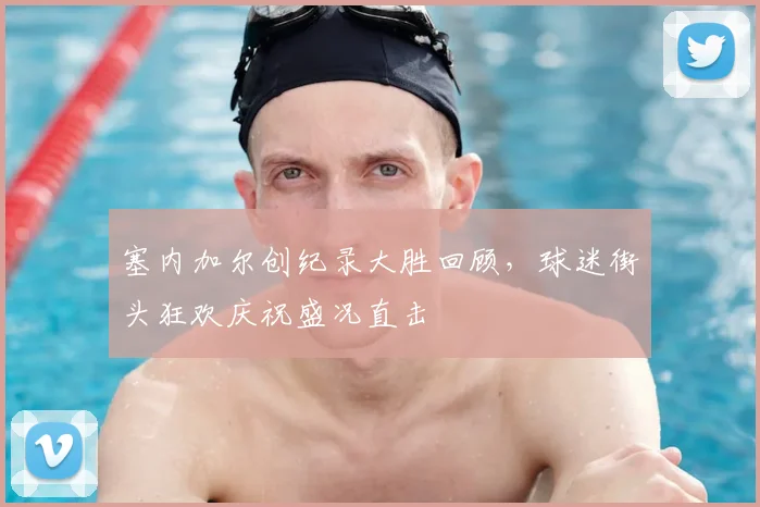 塞内加尔创纪录大胜回顾，球迷街头狂欢庆祝盛况直击