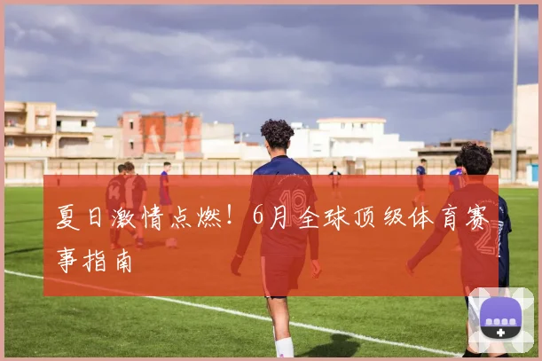 夏日激情点燃！6月全球顶级体育赛事指南