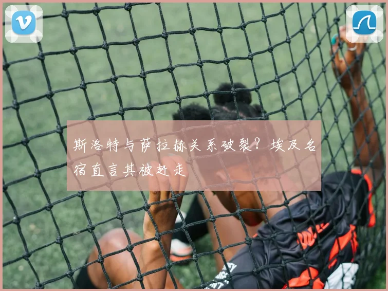 斯洛特与萨拉赫关系破裂？埃及名宿直言其被赶走