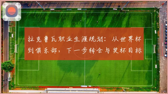 拉克鲁瓦职业生涯规划:从世界杯到俱乐部,下一步转会与奖杯目标解析