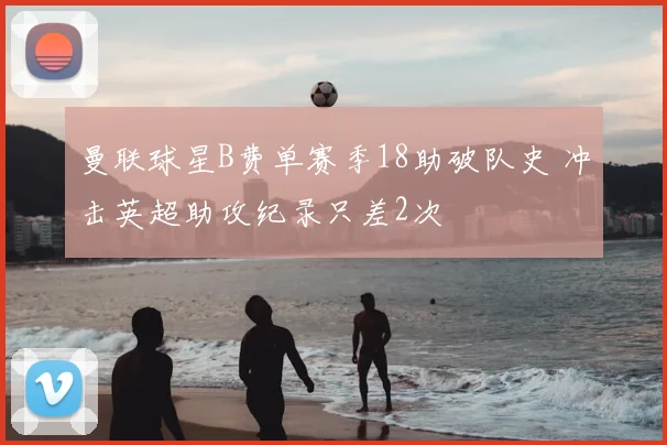 曼联球星B费单赛季18助破队史 冲击英超助攻纪录只差2次